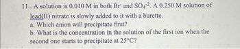 11.. A solution is 0.010 M in both Br and SO42. A 0.250 M solution of
lead(II) nitrate is slowly added to it with a burette.
a. Which anion will precipitate first?
b. What is the concentration in the solution of the first ion when the
second one starts to precipitate at 25°C?