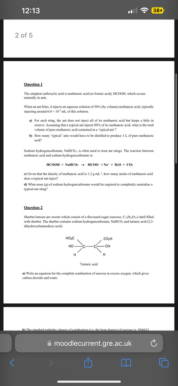 12:13
2 of 5
D
<
Question 1
The simplest carboxylic acid is methanoic acid (or formic acid), HCOOH, which occurs
naturally in ants.
When an ant bites, it injects an aqueous solution of 50% (by volume) methanoic acid, typically
injecting around 6.0 × 10-³ mL of this solution.
a) For each sting, the ant does not inject all of its methanoic acid but keeps a little in
reserve. Assuming that a typical ant injects 80% of its methanoic acid, what is the total
volume of pure methanoic acid contained in a 'typical ant'?
b) How many 'typical' ants would have to be distilled to produce 1 L of pure methanoic
acid?
Sodium hydrogencarbonate, NaHCO3, is often used to treat ant stings. The reaction between
methanoic acid and sodium hydrogencarbonate is:
HCOOH + NaHCO3 → HCOO +Na* + H2O + CO2
c) Given that the density of methanoic acid is 1.2 g mL-¹, how many moles of methanoic acid
does a typical ant inject?
d) What mass (g) of sodium hydrogencarbonate would be required to completely neutralise a
typical ant sting?
Question 2
Sherbet lemons are sweets which consist of a flavoured sugar (sucrose, C12H22O11) shell filled
with sherbet. The sherbet contains sodium hydrogencarbonate, NaHCO3 and tartaric acid (2,3-
dihydroxybutanedioic acid):
HO₂C
HO
H
Tartaric acid
384
CO₂H
OH
H
a) Write an equation for the complete combustion of sucrose in excess oxygen, which gives
carbon dioxide and water.
b) The standard enthalpy change of combustion (i.e. the heat change) of sucrose is -5644 kJ
moodlecurrent.gre.ac.uk