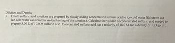 Dilution and Density
5. Dilute sulfuric acid solutions are prepared by slowly adding concentrated sulfuric acid to ice cold water (failure to use
ice-cold water can result in violent boiling of the solution.). Calculate the volume of concentrated sulfuric acid needed to
prepare 5.00 L of 10.0 M sulfuric acid. Concentrated sulfuric acid has a molarity of 18.0 M and a density of 1.83 g/cm³.