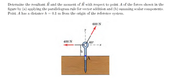 Determine the resultant R and the moment of R with respect to point A of the forces shown in the
figure by (a) applying the parallelogram rule for vector addition and (b) summing scalar components.
Point A has a distance h = 0.1 m from the origin of the reference system.
400 N
600 N
60°
A
--x