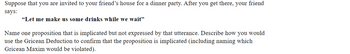 Suppose that you are invited to your friend's house for a dinner party. After you get there, your friend
says:
"Let me make us some drinks while we wait"
Name one proposition that is implicated but not expressed by that utterance. Describe how you would
use the Gricean Deduction to confirm that the proposition is implicated (including naming which
Gricean Maxim would be violated).