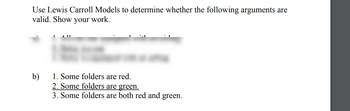 Use Lewis Carroll Models to determine whether the following arguments are
valid. Show your work.
1. Some folders are red.
2. Some folders are green.
3. Some folders are both red and green.