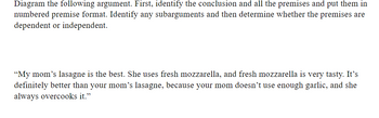 Diagram the following argument. First, identify the conclusion and all the premises and put them in
numbered premise format. Identify any subarguments and then determine whether the premises are
dependent or independent.
"My mom's lasagne is the best. She uses fresh mozzarella, and fresh mozzarella is very tasty. It's
definitely better than your mom's lasagne, because your mom doesn't use enough garlic, and she
always overcooks it."