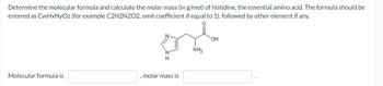 Determine the molecular formula and calculate the molar mass (in g/mol) of histidine, the essential amino acid. The formula should be
entered as CwHxNyOz (for example C2H2N2O2, omit coefficient if equal to 1), followed by other element if any.
Molecular formula is
.
ord
NH₂
N
H
molar mass is
OH