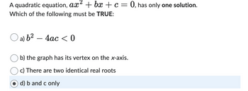 A quadratic equation, ax² +bx + c = 0, has only one solution.
Which of the following must be TRUE:
Oa) b² - 4ac <0
b) the graph has its vertex on the x-axis.
c) There are two identical real roots
Od) b and c only