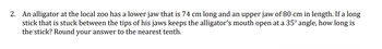 2. An alligator at the local zoo has a lower jaw that is 74 cm long and an upper jaw of 80 cm in length. If a long
stick that is stuck between the tips of his jaws keeps the alligator's mouth open at a 35° angle, how long is
the stick? Round your answer to the nearest tenth.