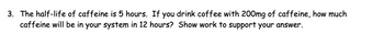 3. The half-life of caffeine is 5 hours. If you drink coffee with 200mg of caffeine, how much
caffeine will be in your system in 12 hours? Show work to support your answer.