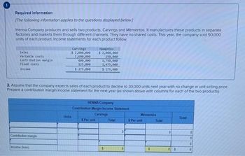 Required information
[The following information applies to the questions displayed below.]
Henna Company produces and sells two products, Carvings and Mementos. It manufactures these products in separate
factories and markets them through different channels. They have no shared costs. This year, the company sold 50,000
units of each product. Income statements for each product follow
Sales
Variable costs
Contribution margin
Fixed costs
Income
Contribution margin
Carvings
$ 2,000,000
1,600,000
400,000
125,000
$ 275,000
2. Assume that the company expects sales of each product to decline to 30.000 units next year with no change in unit selling price.
Prepare a contribution margin income statement for the next year (as shown above with columns for each of the two products).
Income (loss)
Units
Mementos
$ 2,000,000
250,000
1,750,000
1,475,000
$ 275,000
HENNA Company
Contribution Margin Income Statement
Carvings
$ Per unit
$
Total
0
0
Mementos
$ Per unit
$
Total
0
0 $
Total
0
0
0
0
