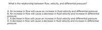 What is the relationship between flow, velocity, and differential pressure?
A. An increase in flow will cause an increase in fluid velocity and differential pressure.
B. An increase in flow will cause a decrease in fluid velocity and increase in differential
pressure.
C. A decrease in flow will cause an increase in fluid velocity and differential pressure.
D. A decrease in flow will cause a decrease in fluid velocity and increase in differential
pressure.
