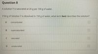 Question 8
A solution Y is saturated at 20 g per 100 g of water.
If 60 g of Solution Y is dissolved in 150 g of water, what term best describes the solution?
A
concentrated
supersaturated
saturated
unsaturated
