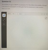 Question 12
The solubility of a gas is 0.890 /L at a pressure of 121 kPa. What is the solubility of the gas
if the pressure is increased to 101 kPa, given that the temperature is held constant?
Show your work.
PENCIL
THIN
BLACK
中
