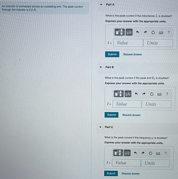 An inductor is connected across an oscillating emf. The peak current
through the inductor is 2.0 A.
▼
Part A
What is the peak current if the inductance L is doubled?
Express your answer with the appropriate units.
I =
Submit
Part B
I =
Submit
Part C
0.
μA
Value
I =
Request Answer
What is the peak current if the peak emf &o is doubled?
Express your answer with the appropriate units.
μA
Value
Request Answer
μÀ
Value
Units
Submit Request Answer
C
Units
What is the peak current if the frequency w is doubled?
Express your answer with the appropriate units.
w
B
Units
?
?
?