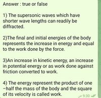 Answer : true or false
1) The supersonic waves which have
shorter wave lengths can readily be
diffracted.
2)The final and initial energies of the body
represents the increase in energy and equal
to the work done by the force.
3)An increase in kinetic energy, an increase
in potential energy or as work done against
friction converted to work.
4) The energy represent the product of one
-half the mass of the body and the square
of its velocity is called work.
jo 9:30
