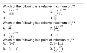 Which of the following is a relative maximum of f?
1/5
A. (²¹²
c. - (12) 5/6
√√3
B. 0
D.
2
Which of the following is a relative maximum of f?
1/5
A.
√2
2
c. (1) ¹
B. (1) 5/6
D. -11
Which of the following is a point of inflection of f?
A. (0,0)
C. (-1,1)
B. (1,-1)
D. (13. 1/2)