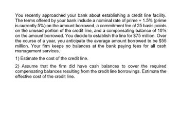 You recently approached your bank about establishing a credit line facility.
The terms offered by your bank include a nominal rate of prime + 1.5% (prime
is currently 5%) on the amount borrowed, a commitment fee of 25 basis points
on the unused portion of the credit line, and a compensating balance of 10%
on the amount borrowed. You decide to establish the line for $75 million. Over
the course of a year, you anticipate the average amount borrowed to be $55
million. Your firm keeps no balances at the bank paying fees for all cash
management services.
1) Estimate the cost of the credit line.
2) Assume that the firm did have cash balances to cover the required
compensating balances resulting from the credit line borrowings. Estimate the
effective cost of the credit line.