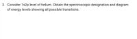 3. Consider 1s2p level of helium. Obtain the spectroscopic designation and diagram
of energy levels showing all possible transitions.
