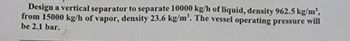 Design a vertical separator to separate 10000 kg/h of liquid, density 962.5 kg/m³,
from 15000 kg/h of vapor, density 23.6 kg/m³. The vessel operating pressure will
be 2.1 bar.