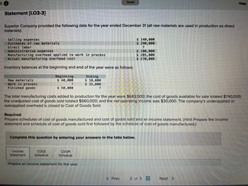 Statement [LO3-3]
Superior Company provided the following data for the year ended December 31 (all raw materials are used in production as direct
materials):
Selling expenses
Purchases of raw materials
Direct labor
Administrative expenses
Manufacturing overhead applied to work in process
Actual manufacturing overhead cost
Inventory balances at the beginning and end of the year were as follows:
Raw materials
Work in process
Finished goods
Beginning
$ 40,000
?
$ 50,000
Income
Statement
COGS
Schedule
Saved
Ending
$ 10,000
$ 35,000
?
Complete this question by entering your answers in the tabs below.
The total manufacturing costs added to production for the year were $683,000; the cost of goods available for sale totaled $740,000;
the unadjusted cost of goods sold totaled $660,000; and the net operating income was $30,000. The company's underapplied or
overapplied overhead is closed to Cost of Goods Sold.
Required:
Prepare schedules of cost of goods manufactured and cost of goods sold and an income statement. (Hint. Prepare the income
statement and schedule of cost of goods sold first followed by the schedule of cost of goods manufactured.)
COGM
Schedule
Prepare an income statement for the year.
$ 140,000
$ 290,000
?
< Prev
$ 100,000
$285,000
$ 270,000
2 of 3
B
‒‒‒
Help
Next >