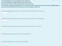 A small vegetable shop use the following electric appliances:
(1) Two Air Conditioner of rating 2100 W for ten hours each day
(ii) Two Electric Freezer of rating 1400W each for 24 hours each day
(iii) Ten electric tube lights of rating 20W each for 12 hours each day. Calculate the electricity bill of the vegetable shop for
the month of November 2020 if the cost per unit of electric energy is 20 Bz/ kWh.
(1) Electrical Energy(in kWh) consumed by Air conditioners of rating 2100 W for 10h of each day=
(i) Electrical Energy(in kWh) consumed by Electric Freezer of rating 1400 W for 24 h of each day=
(ii) Electrical Energy(in kWh) consumed by Tube light of rating 20 W for 12 h of each day =
(iv) Total energy(in kWh) consumed in the month November'2020 =
(v) Electricity bill(in riyals) for the month of November'2020 =
