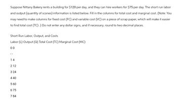 Suppose Nittany Bakery rents a building for $120 per day, and they can hire workers for $75 per day. The short run labor
and output (quantity of scones) information is listed below. Fill in the columns for total cost and marginal cost. (Note: You
may need to make columns for fixed cost (FC) and variable cost (VC) on a piece of scrap paper, which will make it easier
to find total cost (TC).) Do not enter any dollar signs, and if necessary, round to two decimal places.
Short Run Labor, Output, and Costs
Labor (L) Output (Q) Total Cost (TC) Marginal Cost (MC)
00
--
14
212
3 24
440
5 60
675
7 84