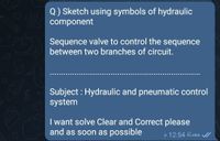 Q) Sketch using symbols of hydraulic
component
Sequence valve to control the sequence
between two branches of circuit.
Subject : Hydraulic and pneumatic control
system
I want solve Clear and Correct please
and as soon as possible
e 12:54 Jes
