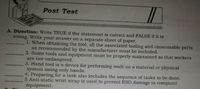 Post Test
A. Direction: Write TRUE if the statement is correct and FALSE if it is
wrong. Write your answer on a separate sheet of paper.
1. When obtaining the tool, all the associated tooling and consumable parts
as recommended by the manufacturer must be included.
2. Some tools and equipment must be properly maintained so that workers
are not endangered.
3. Hand tool is a device for performing work on a material or physical
system using only hands.
4. Preparing for a task also includes the sequence of tasks to be done.
5 Anti-static wrist strap is used to prevent ESD damage to computer
equipment.
