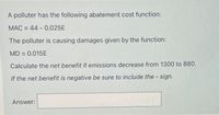 A polluter has the following abatement cost function:
MAC = 44 - 0.025E
%3D
The polluter is causing damages given by the function:
MD = 0.015E
%3D
Calculate the net benefit if emissions decrease from 1300 to 880.
If the net benefit is negative be sure to include the sign.
Answer:
