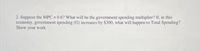 2. Suppose the MPC = 0.6? What will be the government spending multiplier? If, in this
economy, government spending (G) increases by $300, what will happen to Total Spending?
Show your work
