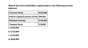 What is the total stockholders' equity based on the following account
balances?
Common Stock
$450,000
Paid-in Capital in Excess of Par $90,000
Retained Earnings
Treasury Stock
a. $740,000
b. $730,000
c. $720,000
d. $640,000
$190,000
$10,000