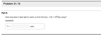 **Problem 31.15**

**Part A**

How long does it take light to reach us from the Sun, \(1.50 \times 10^8 \, \text{km}\) away?

**Answer:**

\( t = \, \boxed{} \, \text{min} \)

*Explanation:*

This question asks you to calculate the time it takes for light to travel from the Sun to the Earth. Given the distance is \(1.50 \times 10^8\) kilometers, you can use the speed of light in space, which is approximately \(3.00 \times 10^5\) kilometers per second, to find the time in minutes. There is no graph or diagram present in this problem.