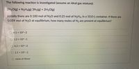 The following reaction is investigated (assume an ideal gas mixture):
2N20(g) + N2H4(g) 3N2(g) + 2H2O(g)
Initially there are 0.100 mol of N20 and 0.25 mol of N2H4, in a 10.0-L container. If there are
0.059 mol of N20 at equilibrium, how many moles of N2 are present at equilibrium?
O 4.1 x 10^-2
1.2 x 10^-1
6.2 x 10A-2
O 2.1 x 10^-2
O none of these
