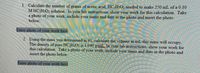 1. Calculate the number of grams of acetic acid, HCH302 needed to make 250 mL of a 0.10
M HC2H3O2 solution. In your lab instructions, show your work for this calculation. Take
a photo of your work, include your name and date in the photo and insert the photo
below.
Enter photo of your work here
2. Using the mass you determined in #1, calculate the volume in mL this mass will occupy.
The density of pure HC2H3O2 is 1.040 g/mL, In your lab instructions, show your work for
this calculation. Take a photo of your work, include your name and date in the photo and
insert the photo below.
Enter photo of your work here
