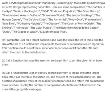 Write a Python program named "YourLibrary Searching.py" that starts by initializing a
list of 25 strings representing book titles. Here are some sample titles: "The Catcher in
the Rye", "To Kill a Mockingbird", "1984", "Pride and Prejudice", "The Great Gatsby",
"One Hundred Years of Solitude", "Brave New World", "The Lord of the Rings", "The
Hunger Games", "The Da Vinci Code", "The Alchemist", "Moby-Dick", "Frankenstein",
"Jane Eyre", "Wuthering Heights", "The Odyssey", "The Count of Monte Cristo", "The
Shining", "The Hobbit", "The Color Purple", "The Hitchhiker's Guide to the Galaxy",
"Dune", "The Grapes of Wrath", "Slaughterhouse-Five".
(a) Prompt the user for a target book title and pass the value, the list of titles, and the
size of the list to a function that implements the linear or sequential search algorithm.
This function should count the number of comparisons until it finds the title and
return the count to the main function.
(b) Call a function that uses the insertion sort algorithm to sort the given list of book
titles.
(c) Call a function that uses the binary search algorithm to locate the same target
book title. Pass the value, the sorted list, and the size of the list to this function. The
function should keep track of the number of comparisons and return this count to the
main function. Display the number of comparisons for both search functions in the
main with appropriate messages.