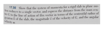 17.56 Show that the system of momenta for a rigid slab in plane mo-
tion reduces to a single vector, and express the distance from the mass cen-
ter G to the line of action of this vector in terms of the centroidal radius of
gyration k of the slab, the magnitude of the velocity of G, and the angular
velocity w.