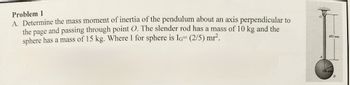 Problem 1
A. Determine the mass moment of inertia of the pendulum about an axis perpendicular to
the page and passing through point O. The slender rod has a mass of 10 kg and the
sphere has a mass of 15 kg. Where I for sphere is IG= (2/5) mr².
450 mm
100 mm
B