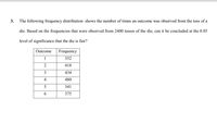 3.
The following frequency distribution shows the number of times an outcome was observed from the toss of a
die. Based on the frequencies that were observed from 2400 tosses of the die, can it be concluded at the 0.05
level of significance that the die is fair?
Outcome
Frequency
1
352
2
418
3
434
4
480
5
341
6.
375
