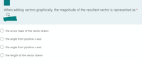 When adding vectors graphically, the magnitude of the resultant vector is represented as *
the arrow head of the vector drawn
the angle from positive x-axis
the angle from positive x-axis
the length of the vector drawn
