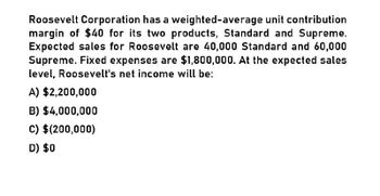 Roosevelt Corporation has a weighted-average unit contribution
margin of $40 for its two products, Standard and Supreme.
Expected sales for Roosevelt are 40,000 Standard and 60,000
Supreme. Fixed expenses are $1,800,000. At the expected sales
level, Roosevelt's net income will be:
A) $2,200,000
B) $4,000,000
C) $(200,000)
D) $0