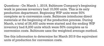 -
Questions On March 1, 2019, Baltimore Company's beginning
work in process inventory had 10,000 units. This is its only
production department. Beginning WIP units were 50%
complete as to conversion costs. Baltimore introduces direct
materials at the beginning of the production process. During
March, a total of 26,400 units were started and the ending WIP
inventory had 8,200 units which were 50% complete as to
conversion costs. Baltimore uses the weighted average method.
Use this information to determine for March 2019 the equivalent
units of production for conversion costs.