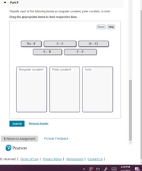 Part F
Classify each of the following bonds as nonpolar covalent, polar covalent, or ionic:
Drag the appropriate items to their respective bins.
Reset Help
Na - F
S-S
Si – Cl
S- H
F-F
Nonpolar covalent
Polar covalent
lonic
Submit
Request Answer
< Return to Assignment
Provide Feedback
P Pearson
ts reserved. | Terms of Use | Privacy Policy | Permissions | Contact Us |
6:29 PM
---
2/1/2021
