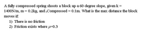 A fully compressed spring shoots a block up a 60 degree slope, given k =
1400N/m, m = 0.2kg, and ,Compressed = 0.1m. What is the max distance the block
moves if:
1) There is no friction
2) Friction exists where =0.3
