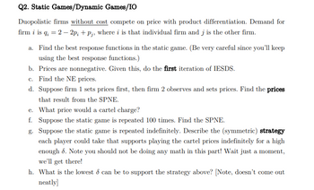 Q2. Static Games/Dynamic Games/IO
Duopolistic firms without cost compete on price with product differentiation. Demand for
firm i is q; = 2 - 2p; +p;, where i is that individual firm and j is the other firm.
a. Find the best response functions in the static game. (Be very careful since you'll keep
using the best response functions.)
b. Prices are nonnegative. Given this, do the first iteration of IESDS.
c. Find the NE prices.
d. Suppose firm 1 sets prices first, then firm 2 observes and sets prices. Find the prices
that result from the SPNE.
e. What price would a cartel charge?
f. Suppose the static game is repeated 100 times. Find the SPNE.
g. Suppose the static game is repeated indefinitely. Describe the (symmetric) strategy
each player could take that supports playing the cartel prices indefinitely for a high
enough 6. Note you should not be doing any math in this part! Wait just a moment,
we'll get there!
h. What is the lowest & can be to support the strategy above? [Note, doesn't come out
neatly]