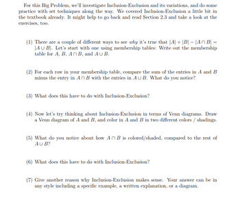 For this Big Problem, we'll investigate Inclusion-Exclusion and its variations, and do some
practice with set techniques along the way. We covered Inclusion-Exclusion a little bit in
the textbook already. It might help to go back and read Section 2.3 and take a look at the
exercises, too.
(1) There are a couple of different ways to see why it's true that |A| + |B| – |An B| =
AU B. Let's start with one using membership tables: Write out the membership
table for A, B, An B, and AUB.
(2) For each row in your membership table, compare the sum of the entries in A and B
minus the entry in AB with the entries in AUB. What do you notice?
(3) What does this have to do with Inclusion-Exclusion?
(4) Now let's try thinking about Inclusion-Exclusion in terms of Venn diagrams. Draw
a Venn diagram of A and B, and color in A and B in two different colors / shadings.
(5) What do you notice about how An B is colored/shaded, compared to the rest of
AUB?
(6) What does this have to do with Inclusion-Exclusion?
(7) Give another reason why Inclusion-Exclusion makes sense. Your answer can be in
any style including a specific example, a written explanation, or a diagram.