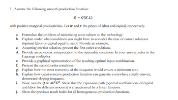 1. Assume the following smooth production function:
Q = Q(K,L)
with positive marginal productivities. Let w and r the prices of labor and capital, respectively.
a. Formulate the problem of minimizing costs subject to the technology.
b.
Explain under what conditions you might have to consider the case of corner solutions
(optimal labor or capital equal to zero). Provide an example.
c. Assuming interior solution, present the first order conditions.
d.
Provide an economic interpretation to the optimality condition. In your answer, refer to the
Lagrange multiplier.
e.
Provide a graphical representation of the resulting optimal input combination.
f. Present the second order condition.
g. Explain how the strict convexity of the isoquants would ensure a minimum cost.
h.
Explain how quasi-concave production function can generate everywhere strictly convex,
downward-sloping isoquants.
i. Now, assume Q = AL" KB. Show that the expansion path (optimal combinations of capital
and labor for different isocosts) is characterized by a linear function.
j.
Show the previous result holds for all homogeneous production functions.