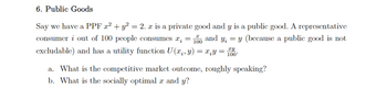 6. Public Goods
Say we have a PPF x² + y² = 2. x is a private good and y is a public good. A representative
consumer i out of 100 people consumes x; = 100 and y; = y (because a public good is not
excludable) and has a utility function U (x, y) = x¡Y = 100
a. What is the competitive market outcome, roughly speaking?
b. What is the socially optimal x and y?