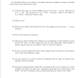 For this Big Problem, we're going to investigate induction in different settings, and think
about when it does and doesn't work.
(1) The first few parts are about building sets of sets of sets... of sets: The first set
is S₁ {a}. The second set is S₂ P(S) = {0, {a}}. What the third set
S3 = P(S₂) = P(P(S₁))? What is S3|?
=
(2) What is |S₁|?
=
(3) What do you think is the formula for S? (You might need to use some... in your
formula.)
(4) Prove that formula by induction.
(5) This part is about watching TV. Suppose you are planning to watch episodes of your
favorite TV show over the weekend and also do some homework. Each episode is
twenty minutes long. Do you think it's okay to watch one episode?
(6) If you've already watched some TV, twenty minutes more to watch one more episode
won't make much difference, right?
(7) Use the answers to 5 and 6 to prove by induction that it's okay to watch all the
episodes over the weekend.
(8) Sometimes mathematicians think that everything in life can be turned into a math
problem, but that's not quite true. Sometimes using logic isn't useful in the "real
world". For the TV question, did you think induction was useful or not? Why?