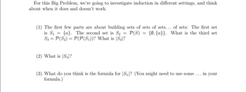 For this Big Problem, we're going to investigate induction in different settings, and think
about when it does and doesn't work.
(1) The first few parts are about building sets of sets of sets... of sets: The first set
is S₁ = {a}. The second set is S₂ = P(S) = {0, {a}}. What is the third set
S3 = P(S₂) = P(P(S₁))? What is S3|?
(2) What is S4?
(3) What do you think is the formula for Sn? (You might need to use some... in your
formula.)