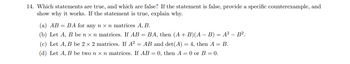 14. Which statements are true, and which are false? If the statement is false, provide a specific counterexample, and
show why it works. If the statement is true, explain why.
(a) AB = BA for any n x n matrices A, B.
(b) Let A, B be n x n matrices. If AB = BA, then (A + B)(A − B) = A² - B².
(c) Let A, B be 2 x 2 matrices. If A² = AB and det(A) = 4, then A = B.
(d) Let A, B be two n x n matrices. If AB = 0, then A = 0 or B = 0.