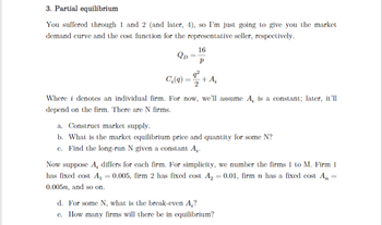 3. Partial equilibrium
You suffered through 1 and 2 (and later, 4), so I'm just going to give you the market
demand curve and the cost function for the representative seller, respectively.
QD
16
Р
q²
C₂(q) + A₂
Where i denotes an individual firm. For now, we'll assume A, is a constant; later, it'll
depend on the firm. There are N firms.
a. Construct market supply.
b. What is the market equilibrium price and quantity for some N?
c. Find the long-run N given a constant A,.
Now suppose A, differs for each firm. For simplicity, we number the firms 1 to M. Firm 1
has fixed cost A₁ =0.005, firm 2 has fixed cost A₂ = 0.01, firm n has a fixed cost A, =
0.005n, and so on.
d. For some N, what is the break-even A₂?
c. How many firms will there be in equilibrium?