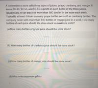 A convenience store sells three types of juices: grape, cranberry, and mango. It
earns $0.40, $0.55, and $0.85 in profit on each bottle of the three juices,
respectively. It can stock no more than 460 bottles in the store each week.
Typically, at least 4 times as many grape bottles are sold as cranberry bottles. The
company never sells more than 100 bottles of mango juice in a week. How many
bottles of each juice should the store stock to maximize profit?
(a) How many bottles of grape juice should the store stock?
bottles
(b) How many bottles of cranberry juice should the store stock?
bottles
(c) How many bottles of mango juice should the store stock?
bottles
(d) What is the maximum profit?
